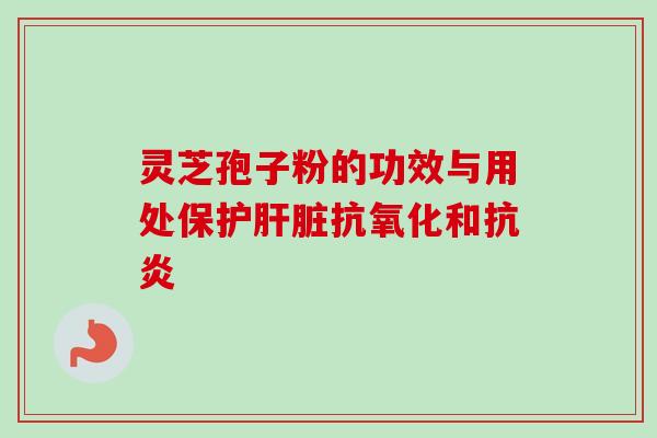 灵芝孢子粉的功效与用处保护肝脏抗氧化和抗炎