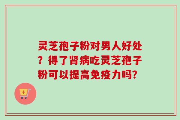 灵芝孢子粉对男人好处？得了肾病吃灵芝孢子粉可以提高免疫力吗？