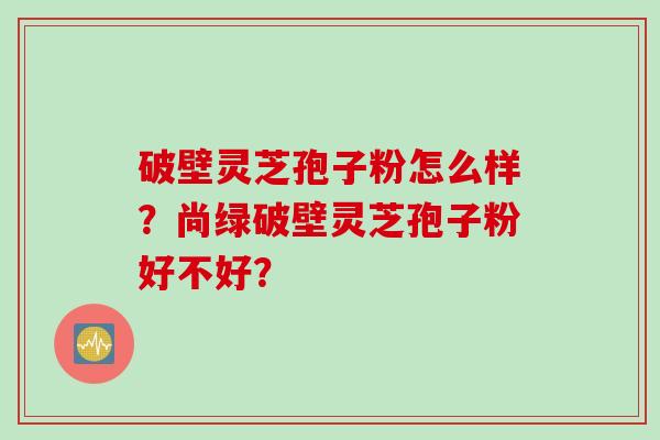 破壁灵芝孢子粉怎么样？尚绿破壁灵芝孢子粉好不好？