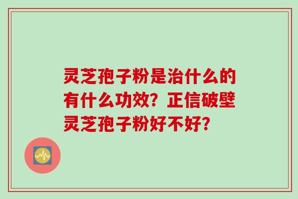 灵芝孢子粉是治什么的有什么功效？正信破壁灵芝孢子粉好不好？
