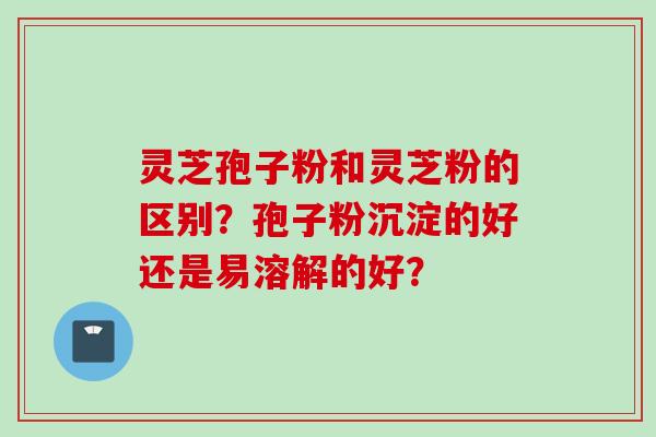 灵芝孢子粉和灵芝粉的区别？孢子粉沉淀的好还是易溶解的好？
