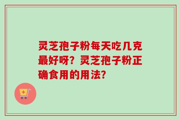 灵芝孢子粉每天吃几克最好呀？灵芝孢子粉正确食用的用法？