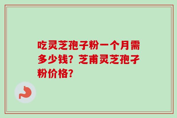 吃灵芝孢子粉一个月需多少钱？芝甫灵芝孢孑粉价格？