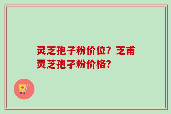 灵芝孢子粉价位？芝甫灵芝孢孑粉价格？