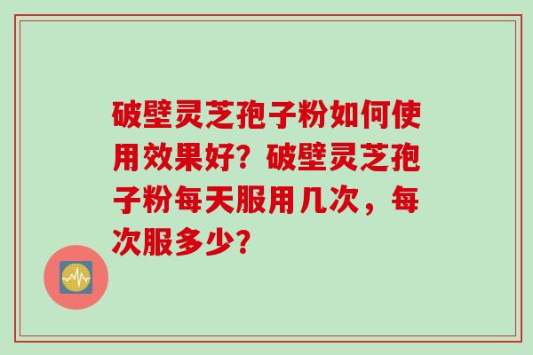 破壁灵芝孢子粉如何使用效果好？破壁灵芝孢子粉每天服用几次，每次服多少？