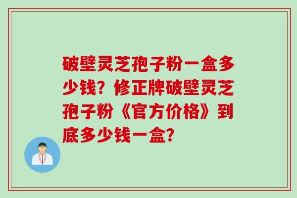 破壁灵芝孢子粉一盒多少钱？修正牌破壁灵芝孢子粉《官方价格》到底多少钱一盒？