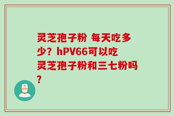 灵芝孢子粉 每天吃多少？hPV66可以吃灵芝孢子粉和三七粉吗？