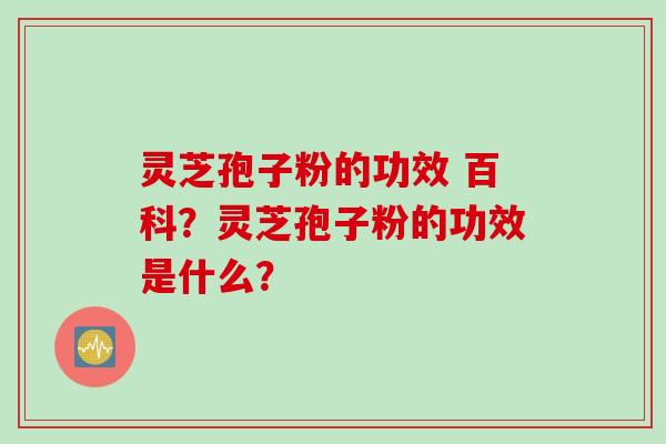 灵芝孢子粉的功效 百科？灵芝孢子粉的功效是什么？
