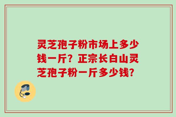 灵芝孢子粉市场上多少钱一斤？正宗长白山灵芝孢子粉一斤多少钱？