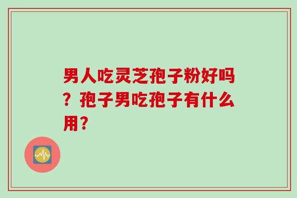 男人吃灵芝孢子粉好吗?孢子男吃孢子有什么用? 男人吃灵芝孢子粉好吗?孢子男吃孢子有什么用?
