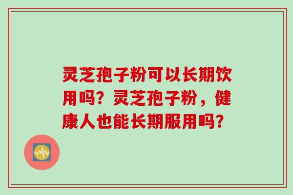 灵芝孢子粉可以长期饮用吗?灵芝孢子粉,健康人也能长期服用吗? 灵芝孢子粉可以长期饮用吗?灵芝孢子粉,健康人也能长期服用吗?