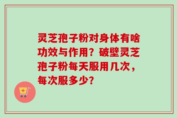 灵芝孢子粉对身体有啥功效与作用?破壁灵芝孢子粉每天服用几次,每次服多少? 灵芝孢子粉对身体有啥功效与作用?破壁灵芝孢子粉每天服用几次,每次服多少?