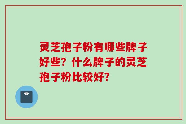 灵芝孢子粉有哪些牌子好些？什么牌子的灵芝孢子粉比较好？