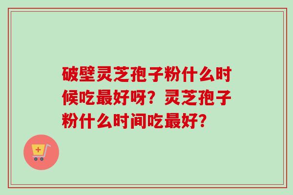 破壁灵芝孢子粉什么时候吃最好呀？灵芝孢子粉什么时间吃最好？