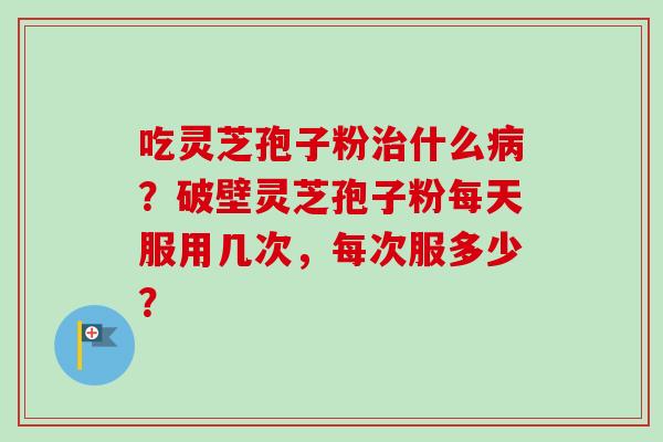 吃灵芝孢子粉治什么病？破壁灵芝孢子粉每天服用几次，每次服多少？