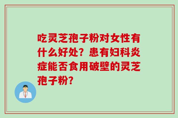 吃灵芝孢子粉对女性有什么好处？患有妇科炎症能否食用破壁的灵芝孢子粉？