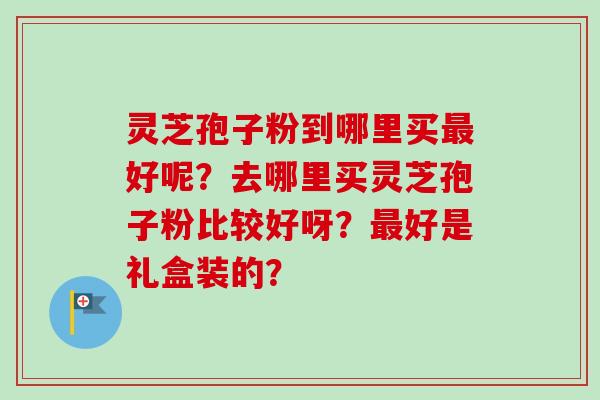 灵芝孢子粉到哪里买最好呢？去哪里买灵芝孢子粉比较好呀？最好是礼盒装的？