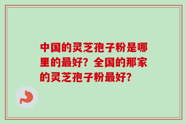 中国的灵芝孢子粉是哪里的好?全国的那家的灵芝孢子粉好? 中国的灵芝孢子粉是哪里的好?全国的那家的灵芝孢子粉好?