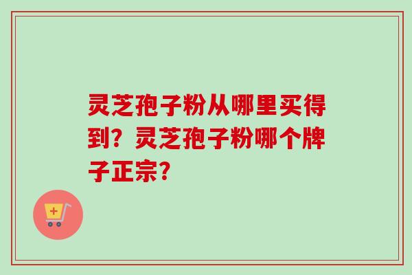 灵芝孢子粉从哪里买得到?灵芝孢子粉哪个牌子正宗? 灵芝孢子粉从哪里买得到?灵芝孢子粉哪个牌子正宗?
