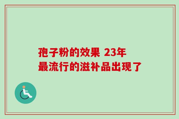 孢子粉的效果 23年最流行的滋补品出现了