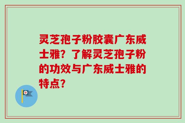灵芝孢子粉胶囊广东威士雅？了解灵芝孢子粉的功效与广东威士雅的特点？