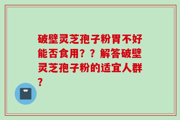 破壁灵芝孢子粉胃不好能否食用？？解答破壁灵芝孢子粉的适宜人群？