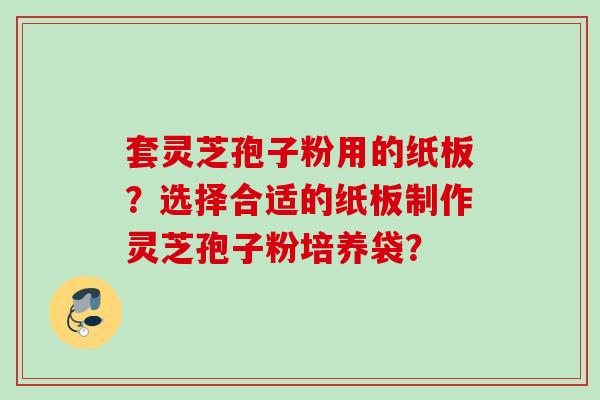 套灵芝孢子粉用的纸板？选择合适的纸板制作灵芝孢子粉培养袋？