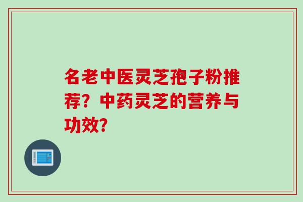 名老中医灵芝孢子粉推荐?灵芝的营养与功效? 名老中医灵芝孢子粉推荐?灵芝的营养与功效?