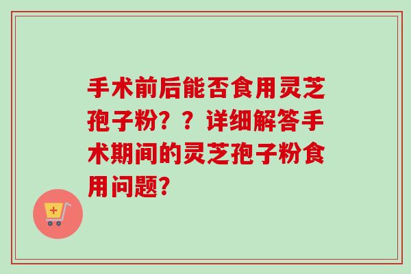 手术前后能否食用灵芝孢子粉？？详细解答手术期间的灵芝孢子粉食用问题？