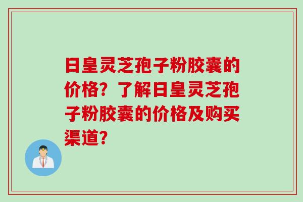 日皇灵芝孢子粉胶囊的价格？了解日皇灵芝孢子粉胶囊的价格及购买渠道？