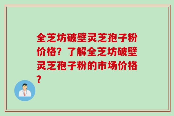 全芝坊破壁灵芝孢子粉价格?了解全芝坊破壁灵芝孢子粉的市场价格? 全芝坊破壁灵芝孢子粉价格?了解全芝坊破壁灵芝孢子粉的市场价格?
