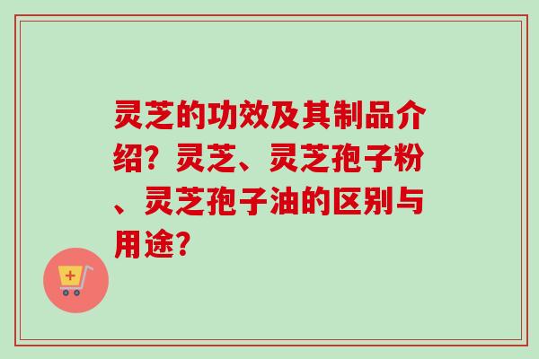 灵芝的功效及其制品介绍？灵芝、灵芝孢子粉、灵芝孢子油的区别与用途？