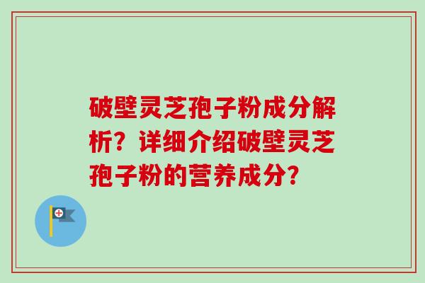 破壁灵芝孢子粉成分解析？详细介绍破壁灵芝孢子粉的营养成分？