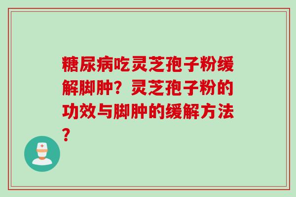 糖尿病吃灵芝孢子粉缓解脚肿？灵芝孢子粉的功效与脚肿的缓解方法？