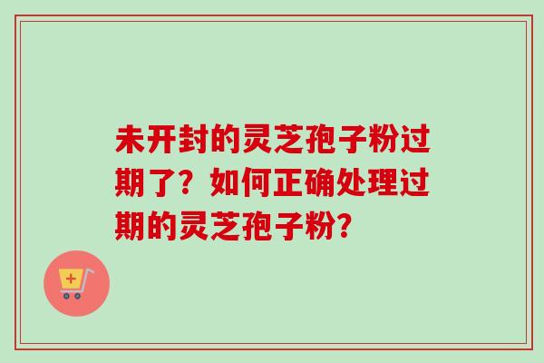 未开封的灵芝孢子粉过期了？如何正确处理过期的灵芝孢子粉？