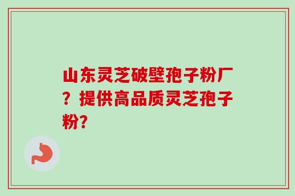 山东灵芝破壁孢子粉厂？提供高品质灵芝孢子粉？