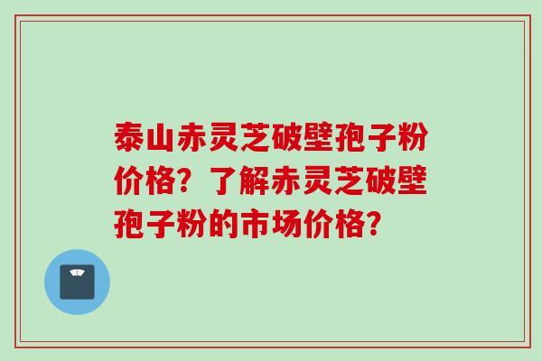 泰山赤灵芝破壁孢子粉价格？了解赤灵芝破壁孢子粉的市场价格？