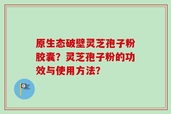 原生态破壁灵芝孢子粉胶囊?灵芝孢子粉的功效与使用方法? 原生态破壁灵芝孢子粉胶囊?灵芝孢子粉的功效与使用方法?