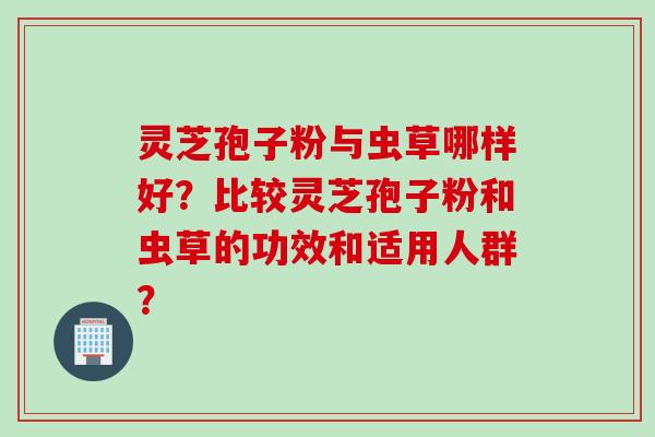 灵芝孢子粉与虫草哪样好？比较灵芝孢子粉和虫草的功效和适用人群？