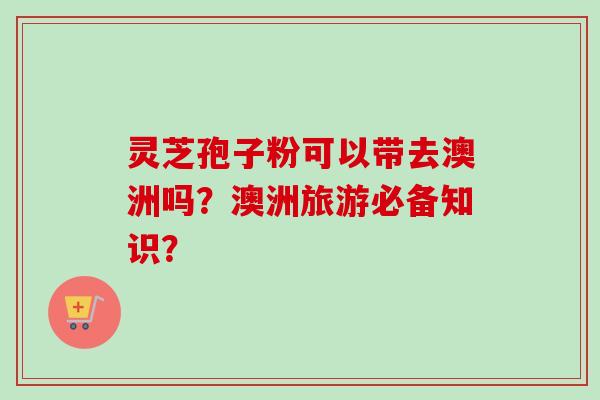 灵芝孢子粉可以带去澳洲吗？澳洲旅游必备知识？