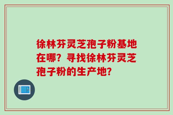 徐林芬灵芝孢子粉基地在哪？寻找徐林芬灵芝孢子粉的生产地？