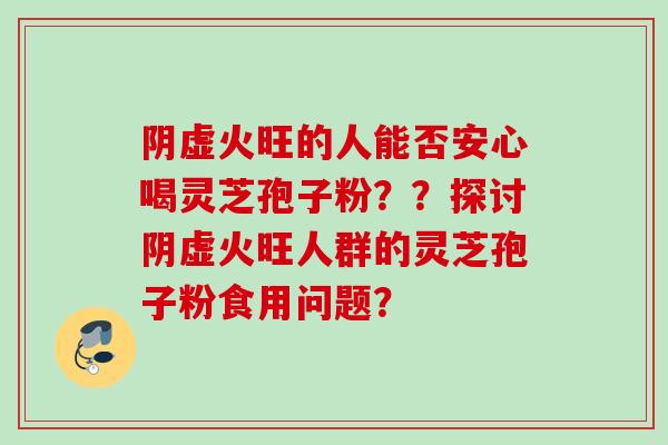 阴虚火旺的人能否安心喝灵芝孢子粉？？探讨阴虚火旺人群的灵芝孢子粉食用问题？