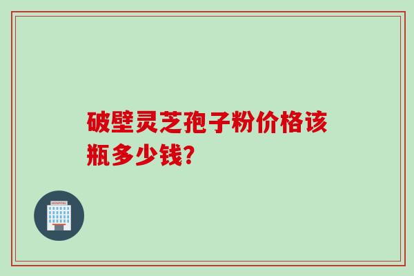 破壁灵芝孢子粉价格该瓶多少钱？