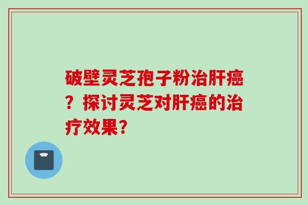 破壁灵芝孢子粉治肝癌？探讨灵芝对肝癌的治疗效果？