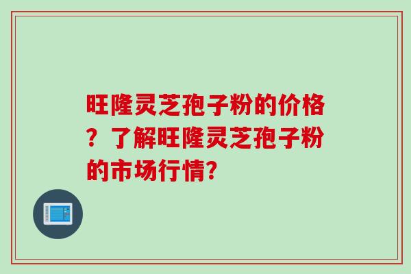 旺隆灵芝孢子粉的价格？了解旺隆灵芝孢子粉的市场行情？