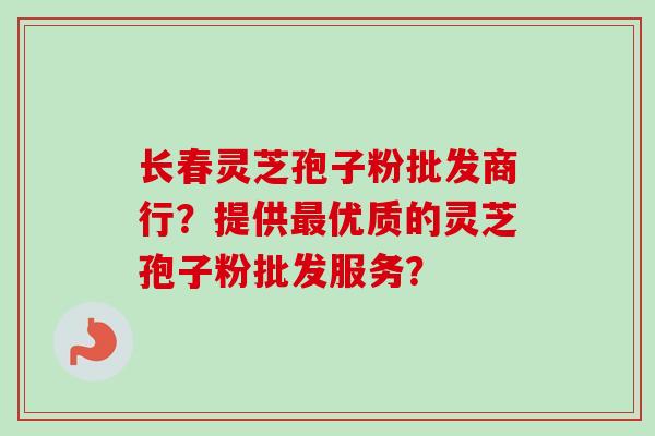 长春灵芝孢子粉批发商行？提供最优质的灵芝孢子粉批发服务？