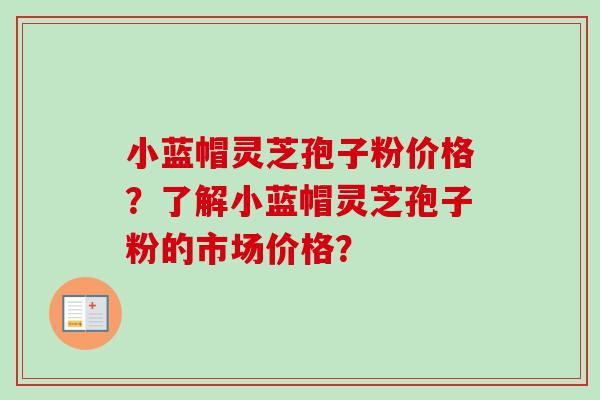 小蓝帽灵芝孢子粉价格?了解小蓝帽灵芝孢子粉的市场价格? 小蓝帽灵芝孢子粉价格?了解小蓝帽灵芝孢子粉的市场价格?