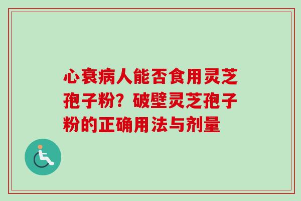 心衰病人能否食用灵芝孢子粉？破壁灵芝孢子粉的正确用法与剂量