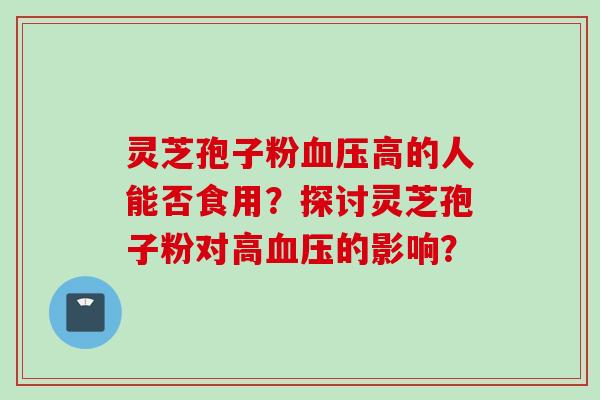 灵芝孢子粉血压高的人能否食用？探讨灵芝孢子粉对高血压的影响？