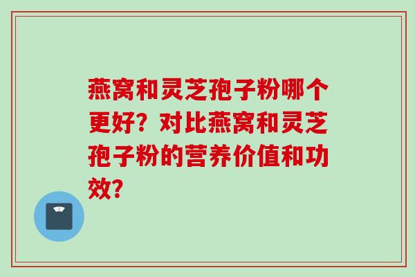 燕窝和灵芝孢子粉哪个更好？对比燕窝和灵芝孢子粉的营养价值和功效？
